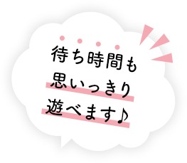 待ち時間も 思いっきり 遊べます♪